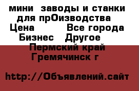 мини- заводы и станки для прОизводства › Цена ­ 100 - Все города Бизнес » Другое   . Пермский край,Гремячинск г.